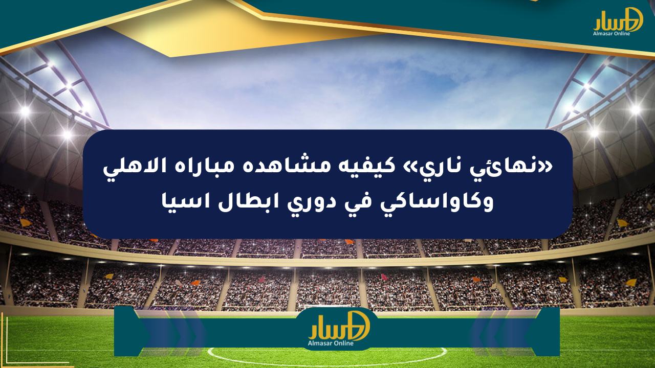 «نهائي ناري» كيفية مشاهدة مباراة الأهلي وكاواساكي في دوري أبطال آسيا